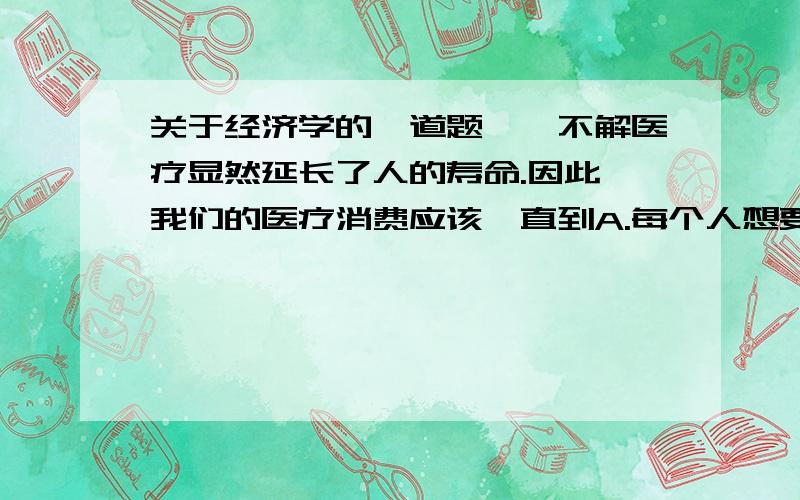 关于经济学的一道题——不解医疗显然延长了人的寿命.因此,我们的医疗消费应该一直到A.每个人想要多少就有多少.B.买着从医疗中得到的利益等于生产它的成本.C.买着从再增加一单元医疗中