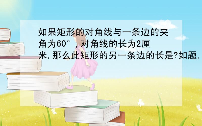 如果矩形的对角线与一条边的夹角为60°,对角线的长为2厘米,那么此矩形的另一条边的长是?如题,最好希望聪明的大哥大姐们能画个图和我讲讲啊.十分感谢了.