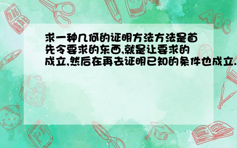 求一种几何的证明方法方法是首先令要求的东西,就是让要求的成立,然后在再去证明已知的条件也成立.老师说有这种方法,但没细说,请问这是什么证法,及具体的步骤,