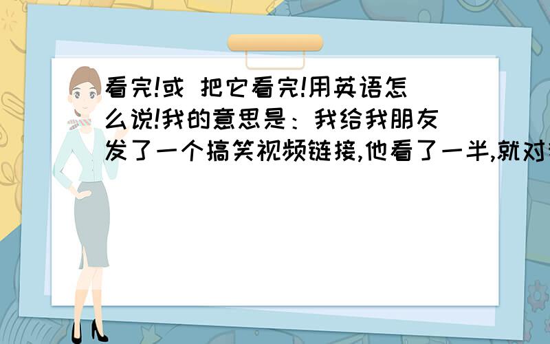 看完!或 把它看完!用英语怎么说!我的意思是：我给我朋友发了一个搞笑视频链接,他看了一半,就对我说这有多么多么搞笑,我想对他说：“看完,把他看完,好戏还在后头呢!”