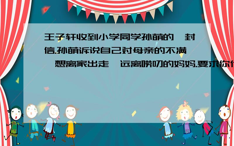 王子轩收到小学同学孙萌的一封信.孙萌诉说自己对母亲的不满,想离家出走,远离唠叨的妈妈.要求你代王子轩再给孙萌写一封信,详谈自己的看法.600字以上或左右