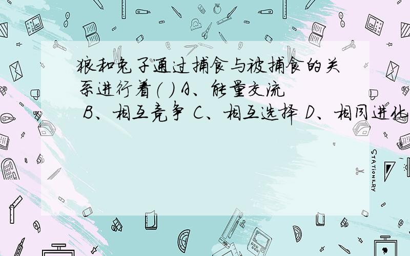 狼和兔子通过捕食与被捕食的关系进行着（ ） A、能量交流 B、相互竞争 C、相互选择 D、相同进化