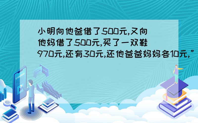 小明向他爸借了500元,又向他妈借了500元,买了一双鞋970元,还有30元,还他爸爸妈妈各10元,”相关的内容,并补充：“自己留了10元,还欠他爸490元,欠他妈490元.爸爸的490加妈妈的490元等于980元再加