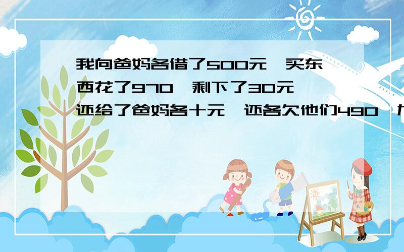 我向爸妈各借了500元,买东西花了970,剩下了30元,还给了爸妈各十元,还各欠他们490,加上自己的10元共9...我向爸妈各借了500元,买东西花了970,剩下了30元,还给了爸妈各十元,还各欠他们490,加上自