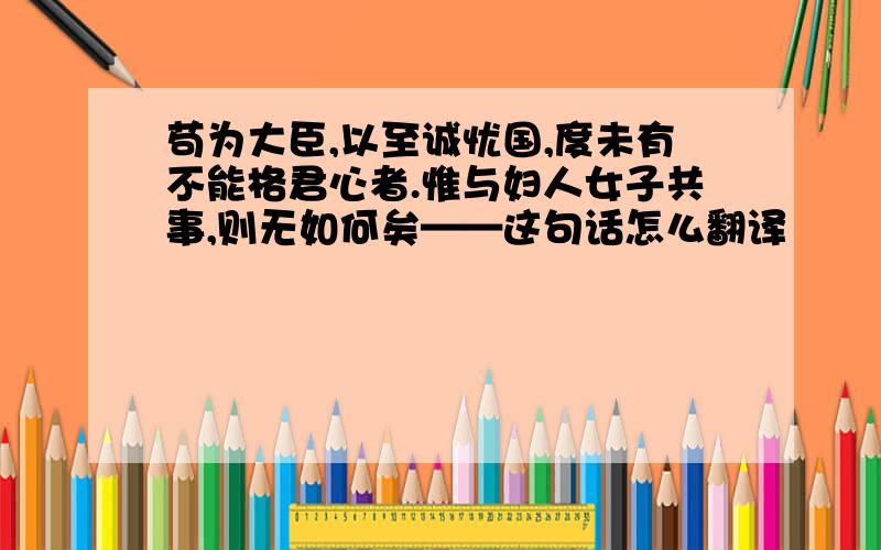 苟为大臣,以至诚忧国,度未有不能格君心者.惟与妇人女子共事,则无如何矣——这句话怎么翻译