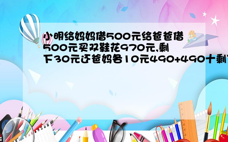 小明给妈妈借500元给爸爸借500元买双鞋花970元,剩下30元还爸妈各10元490+490十剩下10等于990元请问还差十元,