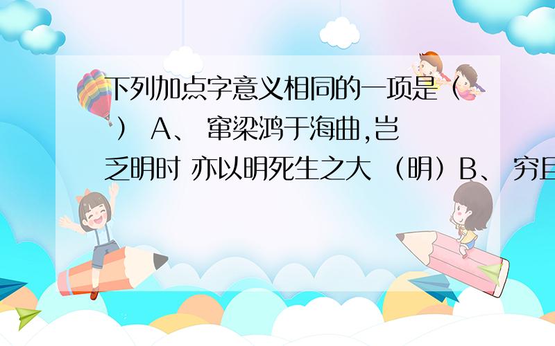 下列加点字意义相同的一项是（ ） A、 窜梁鸿于海曲,岂乏明时 亦以明死生之大 （明）B、 穷且益坚,不坠青云之志 岂效穷途之哭 （当）C、 老当益坚,宁移白首之心 足以当项王乎 （穷）D、