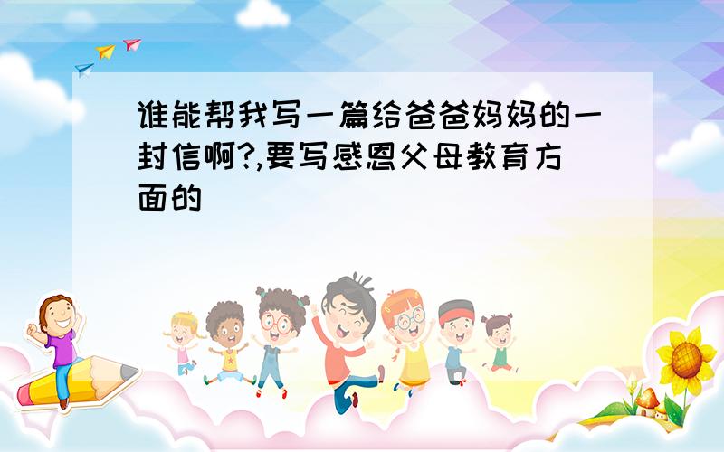 谁能帮我写一篇给爸爸妈妈的一封信啊?,要写感恩父母教育方面的