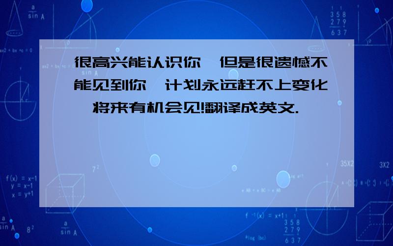 很高兴能认识你,但是很遗憾不能见到你,计划永远赶不上变化,将来有机会见!翻译成英文.