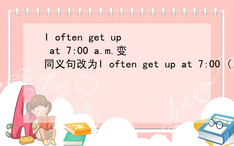 I often get up at 7:00 a.m.变同义句改为I often get up at 7:00 ( ) the ( ).