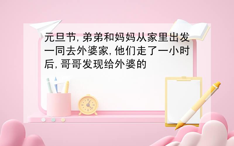 元旦节,弟弟和妈妈从家里出发一同去外婆家,他们走了一小时后,哥哥发现给外婆的