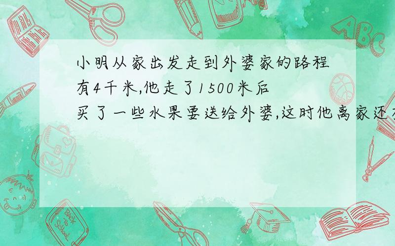 小明从家出发走到外婆家的路程有4千米,他走了1500米后买了一些水果要送给外婆,这时他离家还有多少路程?合多少千米?