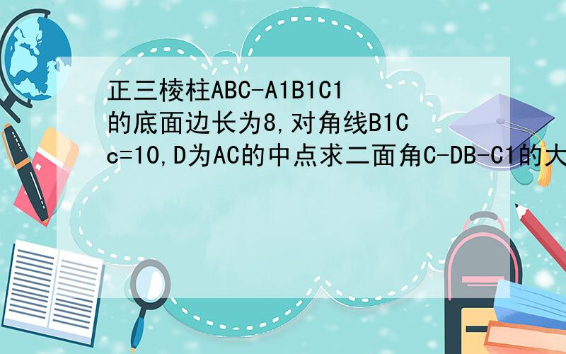 正三棱柱ABC-A1B1C1的底面边长为8,对角线B1Cc=10,D为AC的中点求二面角C-DB-C1的大小的余弦值 求直线AB1与平面BB1C1C所成角的正弦值 求异面直线AB1与BC1所成角的余弦值