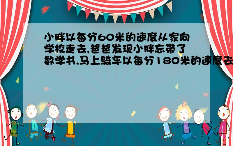 小胖以每分60米的速度从家向学校走去,爸爸发现小胖忘带了数学书,马上骑车以每分180米的速度去追,已知小胖家与学校的距离是1000米,那么爸爸能在小胖到达学校之前追上吗