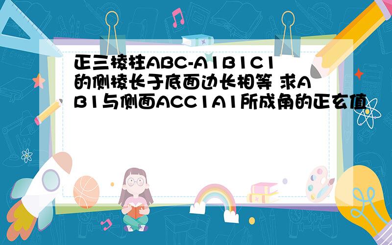 正三棱柱ABC-A1B1C1的侧棱长于底面边长相等 求AB1与侧面ACC1A1所成角的正玄值