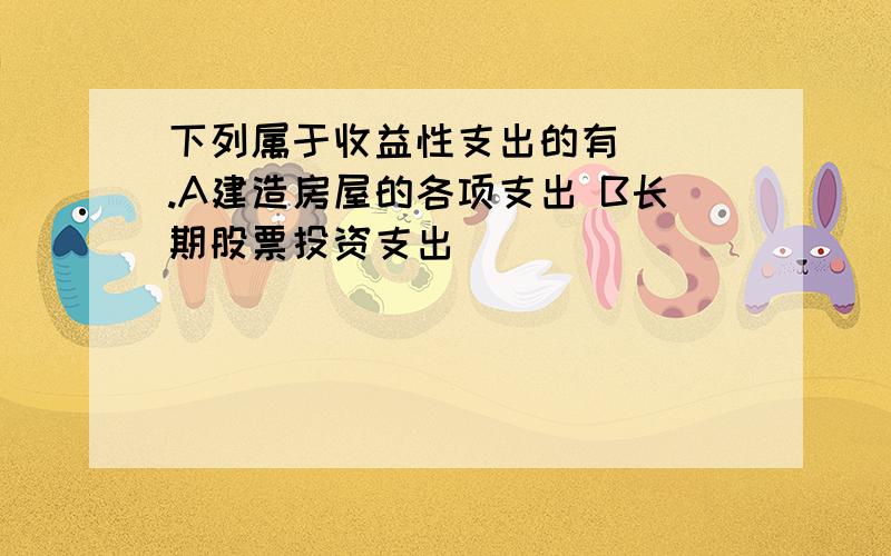 下列属于收益性支出的有（ ）.A建造房屋的各项支出 B长期股票投资支出