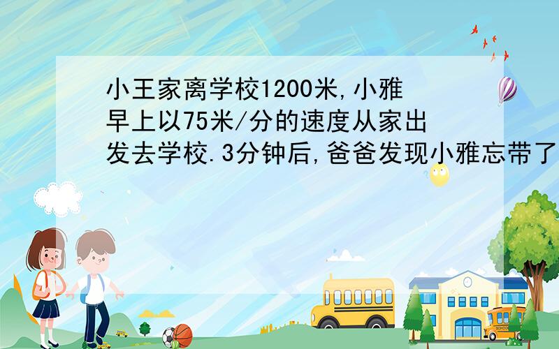 小王家离学校1200米,小雅早上以75米/分的速度从家出发去学校.3分钟后,爸爸发现小雅忘带了数学书.于是爸爸立即骑自行车以200米/分的速度去追小亚,并且在途中追上了小雅.爸爸追上小雅用多