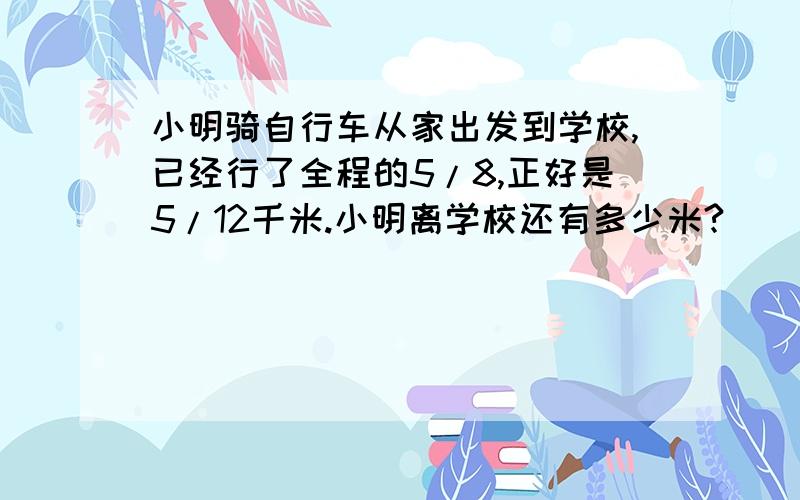 小明骑自行车从家出发到学校,已经行了全程的5/8,正好是5/12千米.小明离学校还有多少米?