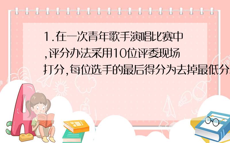 1.在一次青年歌手演唱比赛中,评分办法采用10位评委现场打分,每位选手的最后得分为去掉最低分和最高分后的平均数,已知10位评委给某歌手的打分是9.5 9.5 9.3 9.8 9.4 8.8 9.6 9.5 9.2 9.6求这位歌手