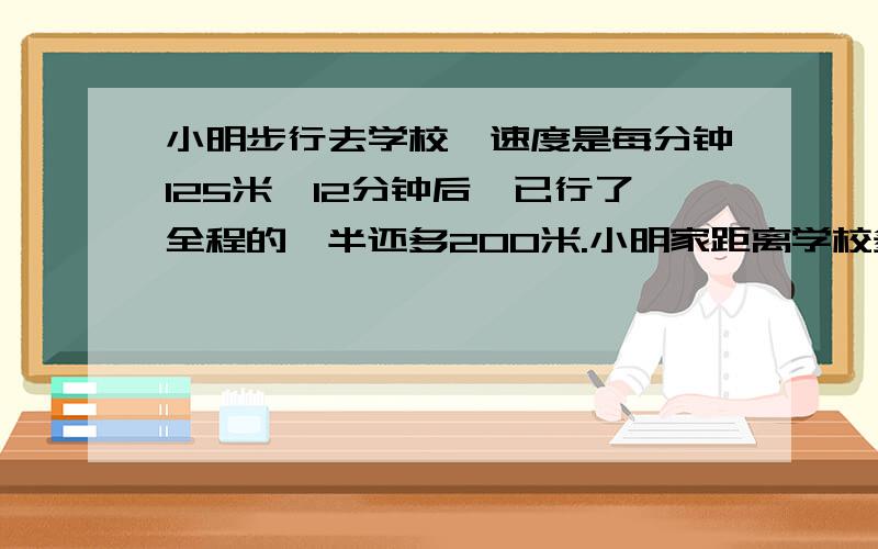 小明步行去学校,速度是每分钟125米,12分钟后,已行了全程的一半还多200米.小明家距离学校多少米?