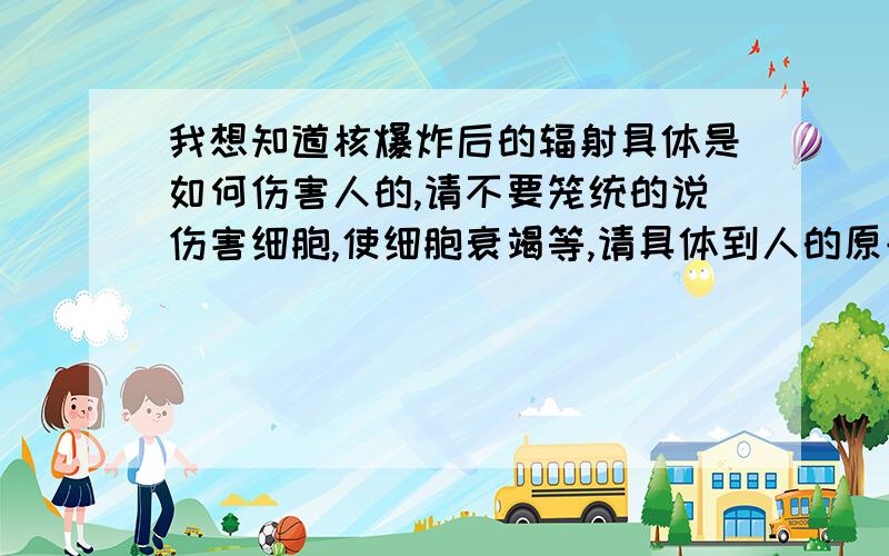 我想知道核爆炸后的辐射具体是如何伤害人的,请不要笼统的说伤害细胞,使细胞衰竭等,请具体到人的原子.