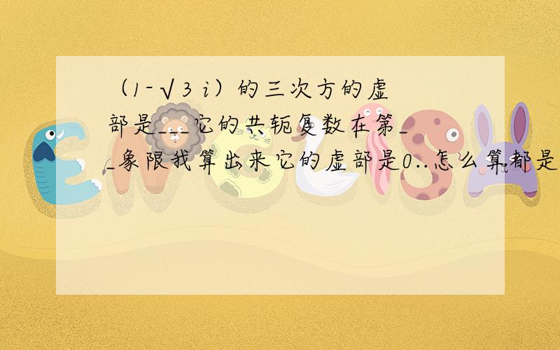 （1-√3 i）的三次方的虚部是___它的共轭复数在第__象限我算出来它的虚部是0..怎么算都是0