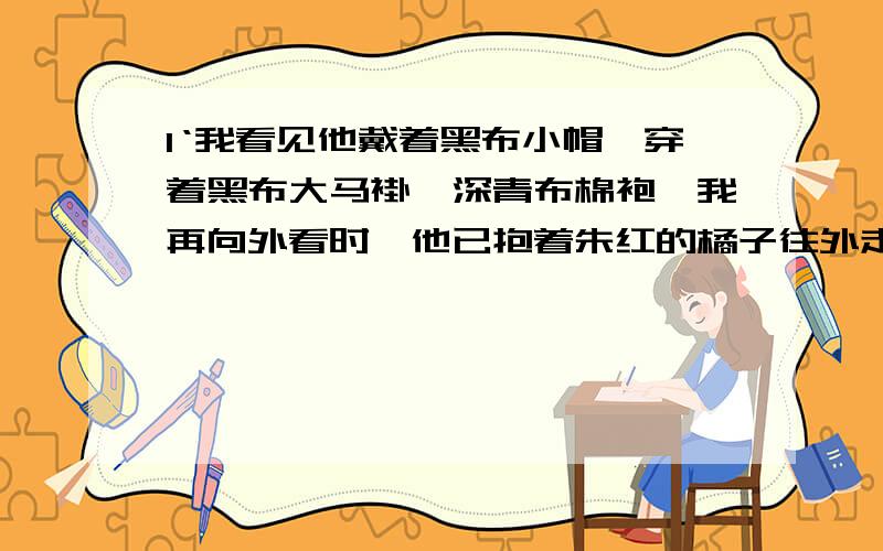 1‘我看见他戴着黑布小帽,穿着黑布大马褂,深青布棉袍,我再向外看时,他已抱着朱红的橘子往外走了,在彩上前一句突出黑,后一句突出红,试分析它们的表达效果,   2从我心里暗笑他的迂,到我