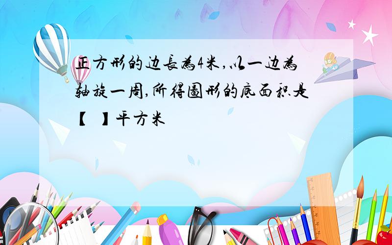 正方形的边长为4米,以一边为轴旋一周,所得图形的底面积是【 】平方米