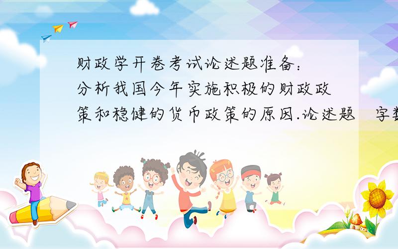 财政学开卷考试论述题准备： 分析我国今年实施积极的财政政策和稳健的货币政策的原因.论述题   字数要注意下  谢谢