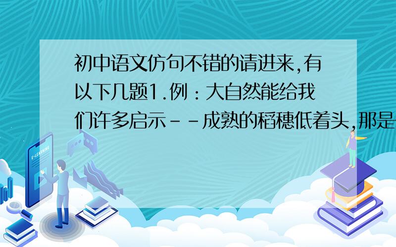 初中语文仿句不错的请进来,有以下几题1.例：大自然能给我们许多启示--成熟的稻穗低着头,那是在启示我们要谦虚（再仿写两句）2.例：溪流--你好,溪流妹妹!你吟着一首小诗,是邀我与你唱和