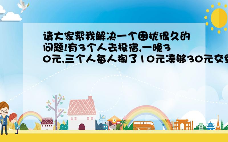 请大家帮我解决一个困扰很久的问题!有3个人去投宿,一晚30元,三个人每人掏了10元凑够30元交给了老板,后来老板说今天优惠只要25元就够了,拿出5元命令服务生退还给他们,服务生偷偷藏起了2