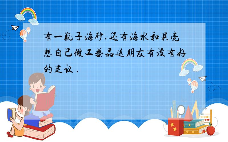 有一瓶子海砂,还有海水和贝壳想自己做工艺品送朋友有没有好的建议 .