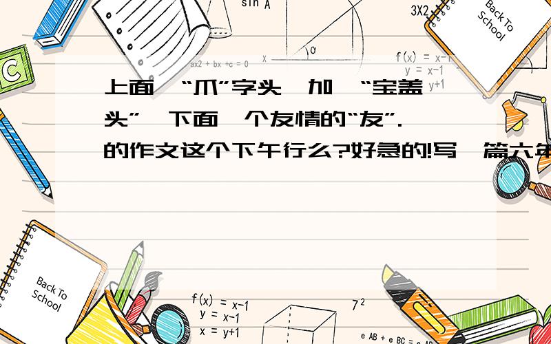 上面一“爪”字头,加一“宝盖头”,下面一个友情的“友”.的作文这个下午行么?好急的!写一篇六年级上册第六单元作文,要求以爱字的爪字头,宝盖头,友字.列举三个小标题!求你勒,悬赏虽不