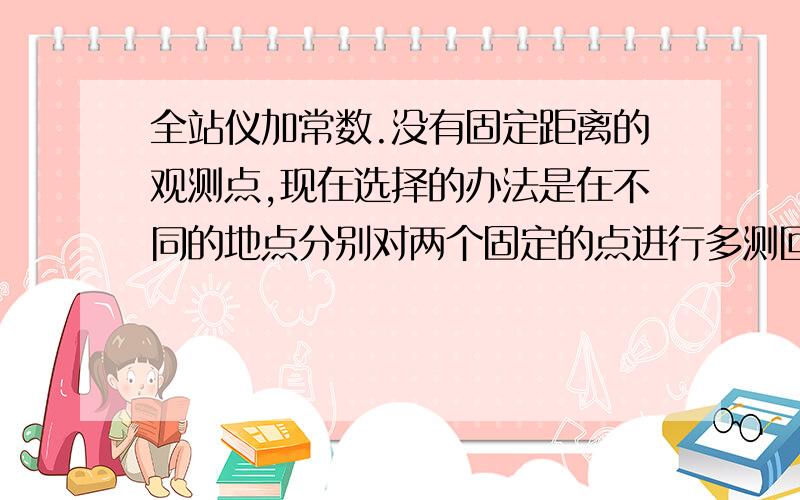 全站仪加常数.没有固定距离的观测点,现在选择的办法是在不同的地点分别对两个固定的点进行多测回观测.根据现有的数据如何求出大概的全站仪加常数.精度需要达到0.1mm.最好写出详细计算