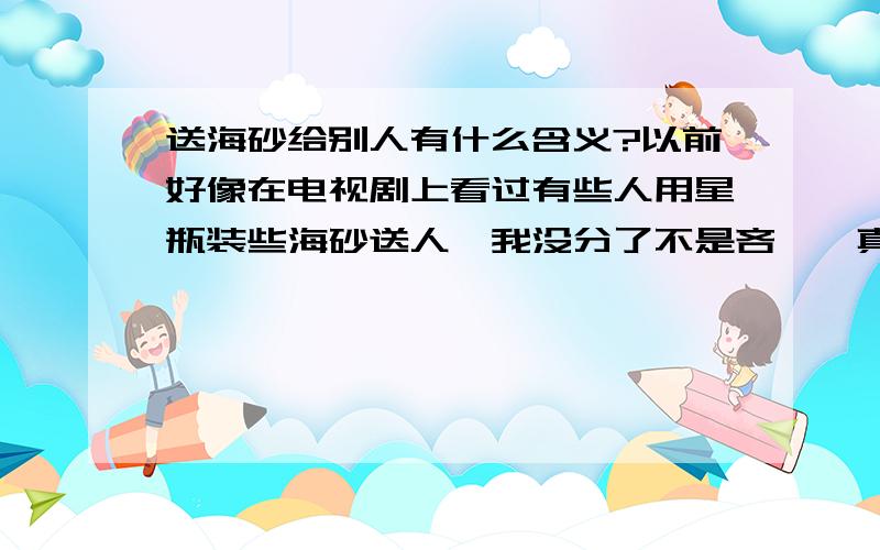 送海砂给别人有什么含义?以前好像在电视剧上看过有些人用星瓶装些海砂送人,我没分了不是吝啬,真的.也就是海边的砂子.