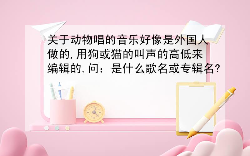 关于动物唱的音乐好像是外国人做的,用狗或猫的叫声的高低来编辑的,问：是什么歌名或专辑名?