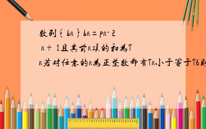 数列{bn}bn=pn- 2 n+ 1且其前n项的和为Tn若对任意的n为正整数都有Tn小于等于T6则实数p的取值范围?答案说知n=6时有T取得最大值且T的开口向下所以p小于2.11/2小于等于p/2(2- p）小于等于13／2请问11/2