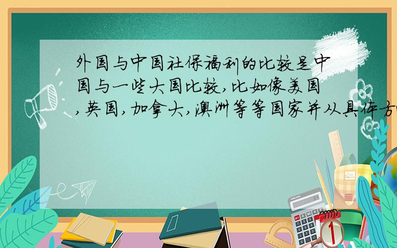 外国与中国社保福利的比较是中国与一些大国比较,比如像美国,英国,加拿大,澳洲等等国家并从具体方面比较,比如说住房、低收入人群的保障等等.虽说要的内容要多,但别忘了要精炼一些.本