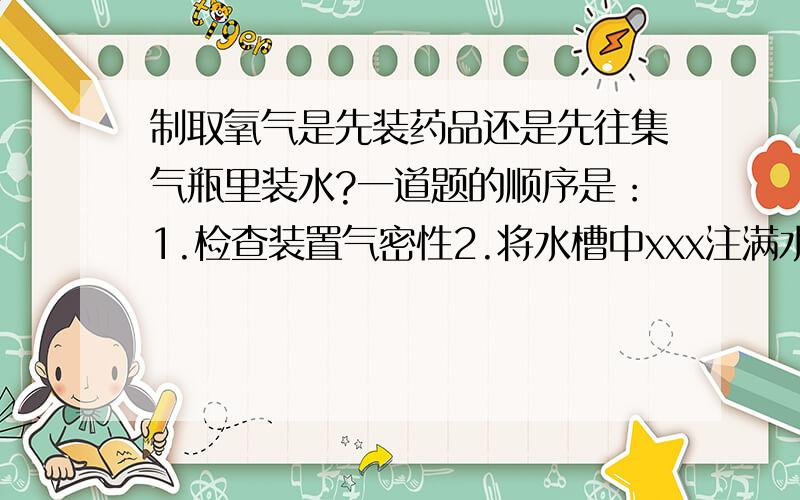 制取氧气是先装药品还是先往集气瓶里装水?一道题的顺序是：1.检查装置气密性2.将水槽中xxx注满水3.将试管中倒入双氧水……另一道题是：1.检查装置气密性2.将高锰酸钾装入试管……3.将试