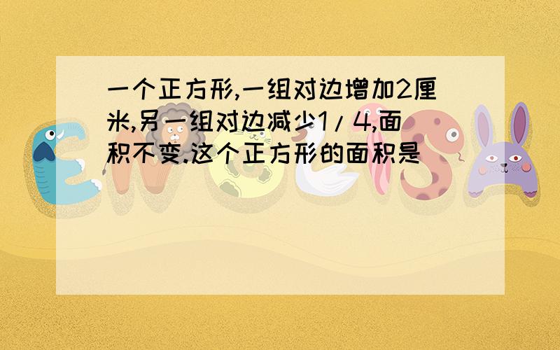 一个正方形,一组对边增加2厘米,另一组对边减少1/4,面积不变.这个正方形的面积是（）