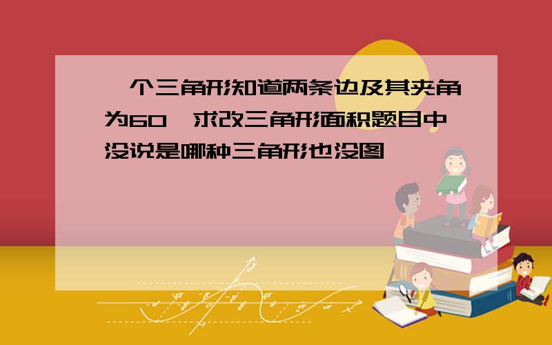 一个三角形知道两条边及其夹角为60°求改三角形面积题目中没说是哪种三角形也没图