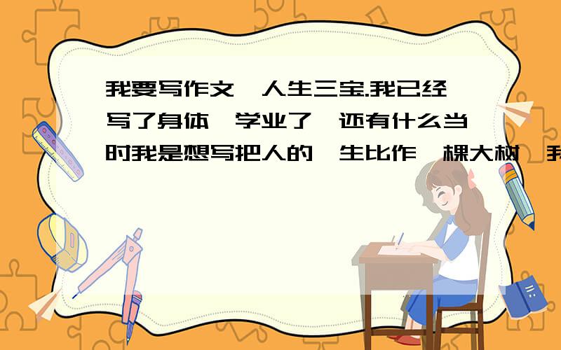 我要写作文,人生三宝.我已经写了身体、学业了,还有什么当时我是想写把人的一生比作一棵大树,我已经写了两个了,就差一个了.我现在写好的是：身体为干、学业为叶.可什么为枝呢?我需要