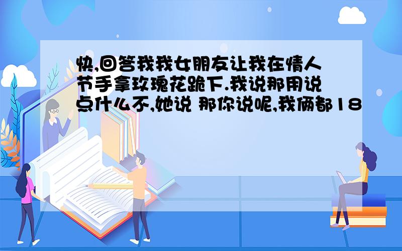 快,回答我我女朋友让我在情人节手拿玫瑰花跪下.我说那用说点什么不,她说 那你说呢,我俩都18