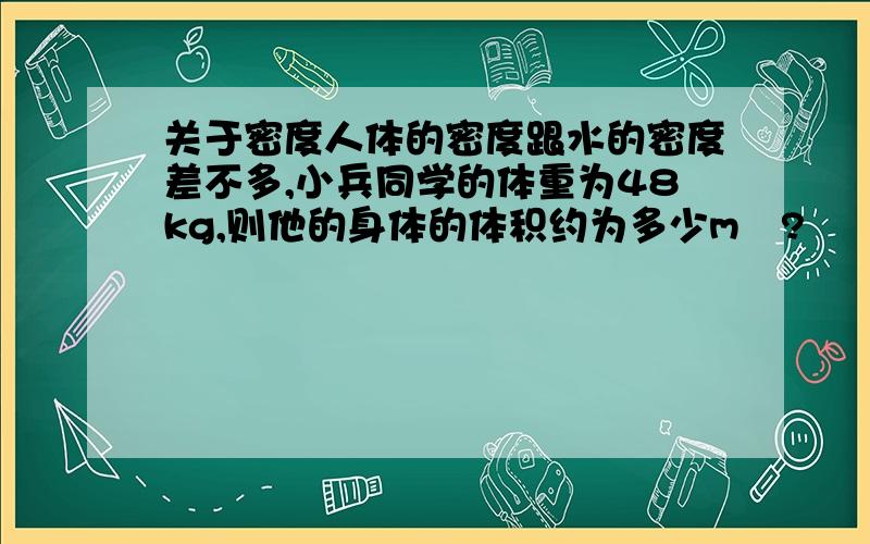 关于密度人体的密度跟水的密度差不多,小兵同学的体重为48kg,则他的身体的体积约为多少m³?