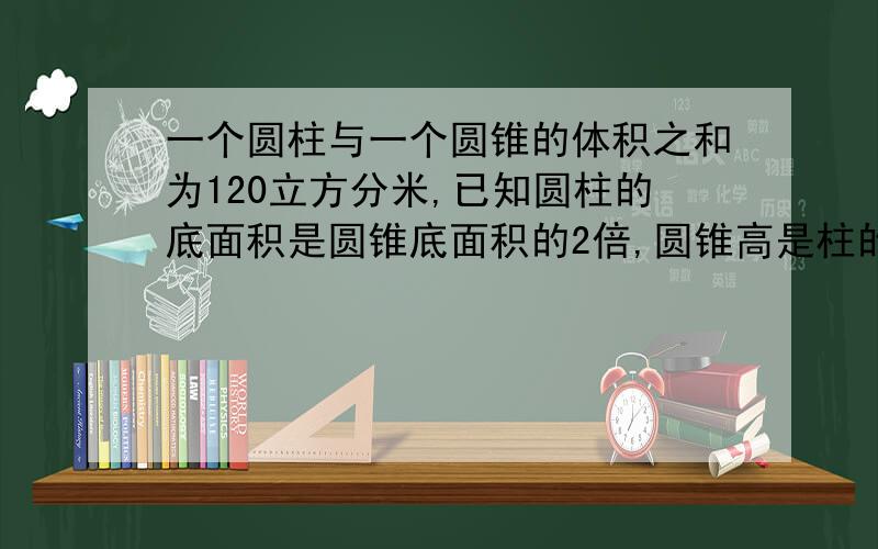 一个圆柱与一个圆锥的体积之和为120立方分米,已知圆柱的底面积是圆锥底面积的2倍,圆锥高是柱的2倍求柱和锥