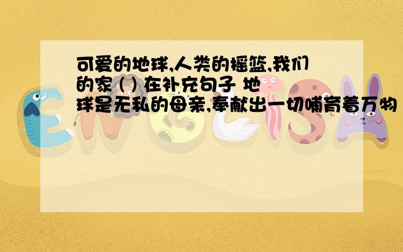 可爱的地球,人类的摇篮,我们的家 ( ) 在补充句子 地球是无私的母亲,奉献出一切哺育着万物 ( )地球只有一个,我们要格外地珍惜她（ ）,贴近要点即可 你的感想