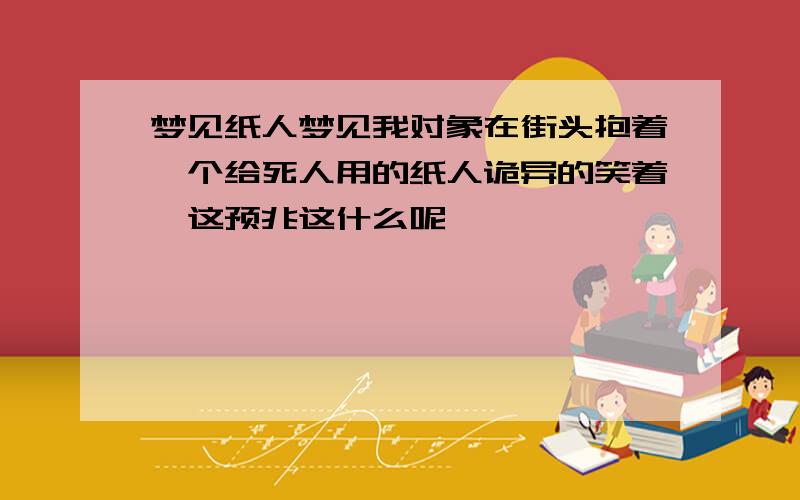 梦见纸人梦见我对象在街头抱着一个给死人用的纸人诡异的笑着,这预兆这什么呢