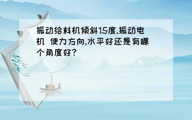 振动给料机倾斜15度,振动电机 使力方向,水平好还是有哪个角度好?