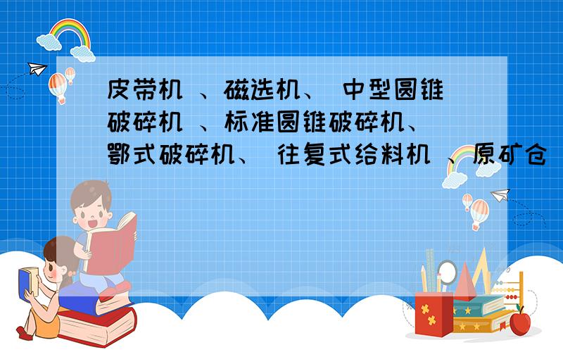 皮带机 、磁选机、 中型圆锥破碎机 、标准圆锥破碎机、 鄂式破碎机、 往复式给料机 、原矿仓 用英语怎么说