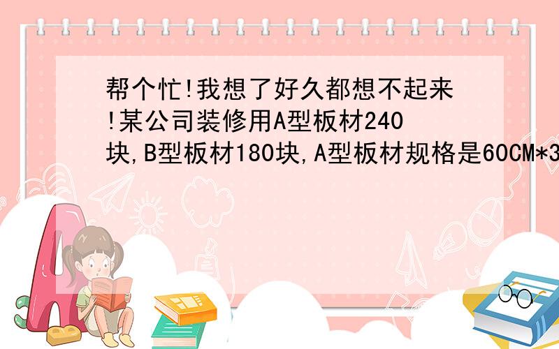 帮个忙!我想了好久都想不起来!某公司装修用A型板材240块,B型板材180块,A型板材规格是60CM*30CM,B型板材规格是40CM*30CM,现只能购得规格是150CM*30CM的板材,一张这种的板材可能多的裁出A型和B型板